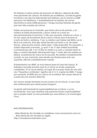 He tratado a varios cientos de personas en México. Algunas de ellas
eran pacientes de cáncer. He tratado por el teléfono, cuando la gente
me llama y les doy los tratamientos por teléfono, por lo menos a 2,000
personas vía telefónica. Y probablemente he tratado vía correo
electrónico a otras 4,000 personas. Y tengo muchas historias de gente
que han sido curadas de cáncer.
Había una persona en Australia, que tenía cáncer de pulmón, y el
médico le había dictaminado y dicho: Usted va a morir en
aproximadamente 2 semanas. Y ella, por supuesto, estaba en cama, y
no era capaz de levantarse de la cama a menos que la levaran al
cuarto de baño y similares. Y así, su médico oyó hablar del MSM y se lo
llevó a la enferma. El le dijo: Usted decide si lo toma o no. De todas
formas, usted pronto morirá, usted sabe. Y ella respondió: Por supuesto, y
estaba dispuesta a tomarlo, ¿y que? Y en 11 días estaba levantada
caminando por allí. Y en 15 días se metió a su auto y condujo hasta el
lago y caminó alrededor del pequeño lago. Y antes del mes estaba ya
afuera, enseñando de nuevo en la escuela. No estaba completamente
curada, en ese momento, pero desde ese tiempo para acá, por
supuesto, ella fue completamente curada.
El tratamiento con MMS es muy intenso para el caso del cáncer. El
individuo necesita tomarlo unas 4 o 5 veces en el día, pequeñas
cantidades, 4 a 5 veces diarias, en lugar de una gran dosis de una sola
vez.“Pequeñas cantidades” significa de 3, 4, 5, 6 gotas de MMS. Y luego,
por supuesto, el MMS que se coloca en el exterior del cuerpo afecta al
cuerpo de una manera diferente
Así, hemos estado teniendo mucha suerte con el cáncer, y casi cada
otra enfermedad que usted pueda imaginar…
La gente está tomando la responsabilidad por sí mismo y yo lo
recomiendo. Creo que mientras más personas tomen responsabilidad
por su propia salud, es más probable que sean felices y se mantengan
vivos.
MAS INFORMACION:
- Web oficial de Jim Humble en castellano: www.mmsmexico.com.mx
- Web oficial de Jim Humble en inglés:
http://mmsadvancedstudies.com/
 