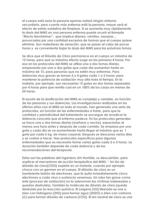 el cuerpo está sano la persona apenas notará ningún síntoma
secundario, pero cuanto más enferma esté la persona, mayor será el
efecto de estrés oxidativo de limpieza. Si se aumenta muy rápidamente
la dosis del MMS en una persona enferma puede ocurrir el llamado
“Efecto Herxheimer”; que implica diarrea, vómitos, nauseas…
provocados por una cantidad excesiva de toxinas que el cuerpo quiere
eliminar. Son malestares de sanación, que se pasan al cabo de pocas
horas y es conveniente bajar la dosis del MMS para las próximas tomas.
Se dice que el Dióxido de Cloro permanece en el cuerpo un máximo de
12 horas, pero que su máximo efecto surge en las primeras 4 horas. Por
eso en los protocolos del MMS se utiliza una o dos tomas diarias,
empezando por una o dos gotas que cada día aumentan hasta un
máximo de 15, para personas que no estén muy enfermas. Para
dolencias muy graves se toman 2 o 4 gotas cada 1 o 2 horas; para
mantener la potencia de oxidación muy alta todo el tiempo. En la
malaria, por ejemplo, son necesarias 15 gotas en dos tomas separadas
por 4 horas para que remita casi en un 100% de los casos en menos de
24 horas.
El asunto de la dosificación del MMS es complejo y variable, en función
de las personas y sus dolencias. Las investigaciones realizadas en los
últimos años con el MMS en todo el mundo, han generado una serie de
protocolos, en función de las enfermedades a tratar, para que la
cantidad y periodicidad del tratamiento se encargue de erradicar la
dolencia concreta que el enfermo padece. En los protocolos generales
se hace una o dos tomas diarias (mañana y noche), espaciadas al
menos una hora antes y después de cada comida. Se empieza por una
gota y cada día se va aumentando hasta llegar al máximo que es 1
gota por cada 6 kg. de masa corporal. Después se descansa varios días
y se vuelve a hacer. Hay protocolos específicos para algunas
enfermedades que es necesario tomar varias gotas cada 2 o 3 horas. La
duración también depende de cada dolencia y de las
recomendaciones del terapeuta.
Estas son las palabras del ingeniero Jim Humble, su descubridor, para
explicar el mecanismo de acción terapéutica del MMS: “ Un ión de
dióxido de cloro(ClO2) explota en un instante, cuando por ejemplo
choca con un germen en el cuerpo. El dióxido de cloro es un
hambriento ladrón de electrones, que le quita inmediatamente cinco
electrones a cada virus o sustancia venenosa. Un robo tan grave como
este (proceso de oxidación) no lo sobreviven las víctimas indeseadas y
quedan destruidas. También la molécula de dióxido de cloro (queda
destruida por la reacción química: El oxígeno (O2) liberado se une o
bien con hidrógeno (2H2) para formar agua (2H2O) o bien con carbono
(C) para formar dióxido de carbono (CO2). El ión neutral de cloro se une
 