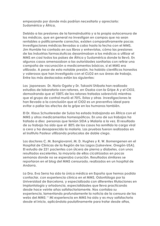 empezando por donde más podrían necesitarlo y apreciarlo:
Sudamérica y África.
Debido a las presiones de la farmaindustria y a la propia autocensura de
los médicos, que en general no investigan en campos que no sean
rentables o políticamente correctos, existen comparativamente pocas
investigaciones médicas llevadas a cabo hasta la fecha con el MMS.
Jim Humble ha contado en sus libros y entrevistas, cómo las presiones
de las industrias farmacéuticas desanimaban a los médicos a utilizar el
MMS en casi todos los países de África y Sudamérica donde lo llevó. En
algunos casos amenazaban a las autoridades sanitarias con retirar una
campaña de vacunación o medicamentos básicos, si el MMS era
utilizado. A pesar de esta notable presión, ha habido científicos honestos
y valerosos que han investigado con el CLO2 en sus áreas de trabajo.
Entre los más destacados están los siguientes:
Los japoneses Dr. Norio Ogata y Dr. Takashi Shibata han realizado
estudios de laboratorio con ratones, en Osaka con la Gripe A y el ClO2,
demostrando que el 100% de los ratones tratados sobrevivió mientras
que el grupo de control murió el 70%. Estas y otras investigaciones le
han llevado a la conclusión que el ClO2 es un preventivo ideal para
evitar o paliar los efectos de la gripe en los humanos también.
El Dr. Klaus Schustereder de Suiza ha estado trabajando en África con el
MMS y otros medicamentos homeopáticos. En uno de sus trabajos ha
tratado a diez personas que tenían SIDA y Malaria a la vez. El resultado
de su trabajo ha sido que el 80% de los casos ha remitido la carga viral
a cero y ha desaparecido la malaria. Las pruebas fueron realizadas en
el Instituto Pasteur utilizando protocolos de doble ciego.
Los doctores C. M. Bongiovanni, M. D. Hughes y R. W. Bomengenen en el
Hospital de Clínicas de la Región de los Lagos (Lakeview, Oregón-USA).
El estudio de 231 pacientes con úlcera de pierna y diabetes, con unos
resultados excelentes, la mayoría de ellos cicatrizados en pocas
semanas donde no se esperaba curación. Resultados similares se
reportaron en el blog del MMS censurado, realizados en un hospital de
Andorra.
La Dra. Eva Serra ha sido la única médica en España que hemos podido
contactar, con experiencia clínica en el MMS. Odontóloga por la
Universidad de Barcelona, y especializada con diferentes titulaciones en
implantología y ortodoncia, especialidades que lleva practicando
desde hace veinte años satisfactoriamente. Nos contaba su
experiencia, lamentando profundamente la noticia de la censura de las
webs del MMS: “ Mi experiencia en MMS ha sido y es muy satisfactoria
desde el inicio, aplicándola paulatinamente para tratar desde aftas,
 