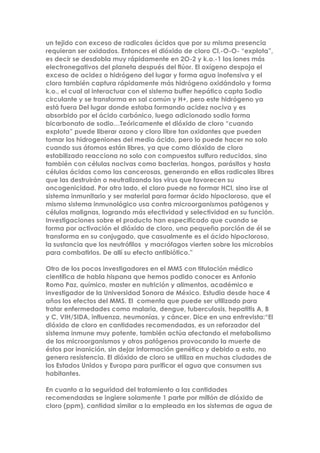 un tejido con exceso de radicales ácidos que por su misma presencia
requieran ser oxidados. Entonces el dióxido de cloro Cl.-O-O- “explota”,
es decir se desdobla muy rápidamente en 2O-2 y k.o.-1 los iones más
electronegativos del planeta después del flúor. El oxígeno despoja el
exceso de acidez o hidrógeno del lugar y forma agua inofensiva y el
cloro también captura rápidamente más hidrógeno oxidándolo y forma
k.o., el cual al interactuar con el sistema buffer hepático capta Sodio
circulante y se transforma en sal común y H+, pero este hidrógeno ya
está fuera Del lugar donde estaba formando acidez nociva y es
absorbido por el ácido carbónico, luego adicionado sodio forma
bicarbonato de sodio…Teóricamente el dióxido de cloro “cuando
explota” puede liberar ozono y cloro libre tan oxidantes que pueden
tomar los hidrogeniones del medio ácido, pero lo puede hacer no solo
cuando sus átomos están libres, ya que como dióxido de cloro
estabilizado reacciona no solo con compuestos sulfuro reducidos, sino
también con células nocivas como bacterias, hongos, parásitos y hasta
células ácidas como las cancerosas, generando en ellas radicales libres
que las destruirán o neutralizando los virus que favorecen su
oncogenicidad. Por otro lado, el cloro puede no formar HCl, sino irse al
sistema inmunitario y ser material para formar ácido hipocloroso, que el
mismo sistema inmunológico usa contra microorganismos patógenos y
células malignas, logrando más efectividad y selectividad en su función.
Investigaciones sobre el producto han especificado que cuando se
forma por activación el dióxido de cloro, una pequeña porción de él se
transforma en su conjugado, que casualmente es el ácido hipocloroso,
la sustancia que los neutrófilos y macrófagos vierten sobre los microbios
para combatirlos. De allí su efecto antibiótico.”
Otro de los pocos investigadores en el MMS con titulación médico
científica de habla hispana que hemos podido conocer es Antonio
Romo Paz, químico, master en nutrición y alimentos, académico e
investigador de la Universidad Sonora de México. Estudia desde hace 4
años los efectos del MMS. El comenta que puede ser utilizado para
tratar enfermedades como malaria, dengue, tuberculosis, hepatitis A, B
y C, VIH/SIDA, influenza, neumonías, y cáncer. Dice en una entrevista:“El
dióxido de cloro en cantidades recomendadas, es un reforzador del
sistema inmune muy potente, también actúa afectando el metabolismo
de los microorganismos y otros patógenos provocando la muerte de
éstos por inanición, sin dejar información genética y debido a esto, no
genera resistencia. El dióxido de cloro se utiliza en muchas ciudades de
los Estados Unidos y Europa para purificar el agua que consumen sus
habitantes.
En cuanto a la seguridad del tratamiento a las cantidades
recomendadas se ingiere solamente 1 parte por millón de dióxido de
cloro (ppm), cantidad similar a la empleada en los sistemas de agua de
 
