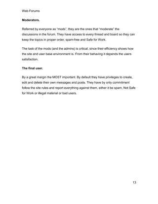 Web Forums
13
Moderators.
Referred by everyone as “mods”, they are the ones that “moderate” the
discussions in the forum. They have access to every thread and board so they can
keep the topics in proper order, spam-free and Safe for Work.
The task of the mods (and the admins) is critical, since their efficiency shows how
the site and user base environment is. From their behaving it depends the users
satisfaction.
The final user.
By a great margin the MOST important. By default they have privileges to create,
edit and delete their own messages and posts. They have by only commitment
follow the site rules and report everything against them, either it be spam, Not Safe
for Work or illegal material or bad users.
 