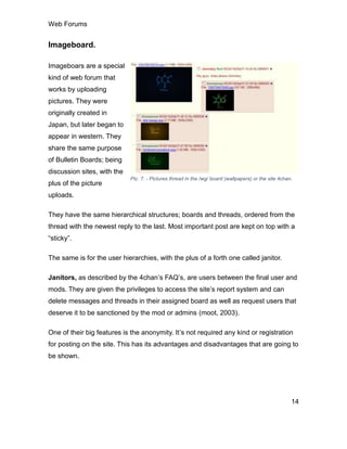 Web Forums
14
Imageboard.
Imageboars are a special
kind of web forum that
works by uploading
pictures. They were
originally created in
Japan, but later began to
appear in western. They
share the same purpose
of Bulletin Boards; being
discussion sites, with the
plus of the picture
uploads.
They have the same hierarchical structures; boards and threads, ordered from the
thread with the newest reply to the last. Most important post are kept on top with a
“sticky”.
The same is for the user hierarchies, with the plus of a forth one called janitor.
Janitors, as described by the 4chan’s FAQ’s, are users between the final user and
mods. They are given the privileges to access the site’s report system and can
delete messages and threads in their assigned board as well as request users that
deserve it to be sanctioned by the mod or admins (moot, 2003).
One of their big features is the anonymity. It’s not required any kind or registration
for posting on the site. This has its advantages and disadvantages that are going to
be shown.
Pic. 7. - Pictures thread in the /wg/ board (wallpapers) or the site 4chan.
 