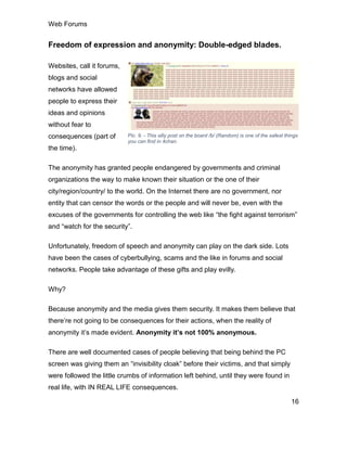 Web Forums
16
Freedom of expression and anonymity: Double-edged blades.
Websites, call it forums,
blogs and social
networks have allowed
people to express their
ideas and opinions
without fear to
consequences (part of
the time).
The anonymity has granted people endangered by governments and criminal
organizations the way to make known their situation or the one of their
city/region/country/ to the world. On the Internet there are no government, nor
entity that can censor the words or the people and will never be, even with the
excuses of the governments for controlling the web like “the fight against terrorism”
and “watch for the security”.
Unfortunately, freedom of speech and anonymity can play on the dark side. Lots
have been the cases of cyberbullying, scams and the like in forums and social
networks. People take advantage of these gifts and play evilly.
Why?
Because anonymity and the media gives them security. It makes them believe that
there’re not going to be consequences for their actions, when the reality of
anonymity it’s made evident. Anonymity it’s not 100% anonymous.
There are well documented cases of people believing that being behind the PC
screen was giving them an “invisibility cloak” before their victims, and that simply
were followed the little crumbs of information left behind, until they were found in
real life, with IN REAL LIFE consequences.
Pic. 9. - This silly post on the board /b/ (Random) is one of the safest things
you can find in 4chan.
 