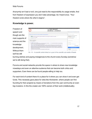 Web Forums
17
Anonymity isn’t bad or evil, one just need to the responsibility its usage entails. And
from freedom of expression you don’t take advantage. As I heard once, “Your
freedom ends where the other’s begins”.
Knowledge is power.
Freedom of
speech and
though are the
main supports of
science and the
knowledge
development.
Without them
we’ll be still
burning witches and paying indulgences to the church every Sunday (somehow
we’re still doing that).
Forums and social networks provide the space in where to share new knowledge
nowadays and even an attentive audience that can become both critics and
supporters. Even there can be found people willing to help too.
For each kind of content there it’s a place for it where you can show it and even get
funds. This necessity gave place for sites like Kickstarter, where people can find
founding for their projects by means of donations from the user community an even
big investors. In this the creator are 100% owners of their work (intellectually).
Pic. 10. - A scientific article linked on a post of the scientific sub-reddit of Reddit.
 
