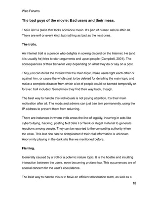 Web Forums
18
The bad guys of the movie: Bad users and their mess.
There isn’t a place that lacks someone mean. It’s part of human nature after all.
There are evil or every kind, but nothing as bad as the next ones.
The trolls.
An Internet troll is a person who delights in sowing discord on the Internet. He (and
it is usually he) tries to start arguments and upset people (Campbell, 2001). The
consequences of their behavior vary depending on what they do or say on a post.
They just can derail the thread from the main topic, make users fight each other or
against him, or cause the whole post to be deleted for derailing the main topic and
make a complete disaster from which a lot of people could be banned temporally or
forever, troll included. Sometimes they find their way back, though.
The best way to handle this individuals is not paying attention. It’s their main
motivation after all. The mods and admins can just ban tem permanently, using the
IP address to prevent them from returning.
There are instances in where trolls cross the line of legality, incurring in acts like
cyberbullying, hacking, posting Not Safe For Work or illegal material to generate
reactions among people. They can be reported to the competing authority when
the case. This last one can be complicated if their real information is unknown.
Anonymity playing in the dark site like we mentioned before.
Flaming.
Generally caused by a troll or a polemic nature topic. It is the hostile and insulting
interaction between the users, even becoming profane too. This occurrences are of
special concern for the user’s coexistence.
The best way to handle this is to have an efficient moderation team, as well as a
 