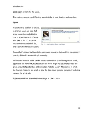 Web Forums
19
good report system for the users.
The main consequence of Flaming, as with trolls, is post deletion and user ban.
Spam
It is not only a problem of emails.
In a forum spam are post that
show content unrelated to the
post or advertisements of some
kind (like in Pic 11). It can be
links to malicious content too,
and it can affect the naive users.
Generally it’s posted by Spambots; automated programs that post this messages in
quantity. Often it’s a user doing it manually.
Meanwhile “manual” spam can be solved with the ban or the transgressor users,
Spambots are A LOT MORE faster and the mods might not be able to delete the
great amount of post or ban all the multiple “robotic users”. If the server in which
the forum is hosted is too small or slow the data could become corrupted rendering
useless the whole site.
A great solution for Spambots is the usage of CAPTCHAS.
Pic. 11. - User making Spam in a forum.
 