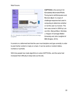 Web Forums
20
CAPTCHA is the acronym for
Completely Automated Public
Turing test to tell Computers and
Humans Apart. Is a type of
challenge-response test used in
computing to determine whether
or not the user is a human. The
term was coined in 2000 by Luis
von Ahn, Manuel Blum, Nicholas
J. Hopper of Carnegie Mellon
University and John Langford of
IBM (Engber, 2014).
It consist on a deformed text that the user must decipher and type correctly in order
to post his/her content or reply on a topic. It can be words or random letters,
numbers or symbols.
With time people has made algorithms to solve CAPTCHAs, and the same had
increased their difficulty to keep bots out the site.
Pic. 12. - Example of a hybrid CAPTCHA of text and image
recognition.
 