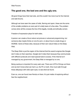 Web Forums
21
The good one, the bad one and the ugly one.
All good things have their bad side, and this couldn’t be more true for the Internet
and web forums.
Although we have seen the cases of trolls, flaming and spam, these are the some
of the smaller problems an even part of a daily basis of a few sites. The problem
comes when all this crosses the line of the legally, morally and ethically correct.
Freedom of expression plays for both sides.
A person can create a forum about cat pictures or advanced programming, but
someone else maybe thinks on one for porn, or about how to create drugs or
WORSE. Some of these sites, because of their own nature hides on the Deep
Web.
The Deep Web is just the region of the Internet that the search engines like Google
don’t index on their searches. Google don’t index them because they communicate
with different protocols and need special tools to access. If the Internet isn’t
managed by any government, the Deep Web is managed by no one.
Being cautious is important for every web user. There are LOTS of things out there
and we don’t know what can harm us, the PC or both. One must walk through
these alleyways with wide open eyes, to see what we found.
Even so, one can found new friends on there. It’s just matter of exploring without
fear the neighborhood.
 