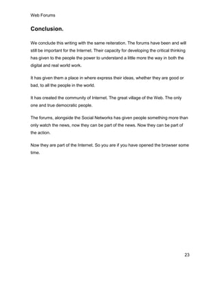 Web Forums
23
Conclusion.
We conclude this writing with the same reiteration. The forums have been and will
still be important for the Internet. Their capacity for developing the critical thinking
has given to the people the power to understand a little more the way in both the
digital and real world work.
It has given them a place in where express their ideas, whether they are good or
bad, to all the people in the world.
It has created the community of Internet. The great village of the Web. The only
one and true democratic people.
The forums, alongside the Social Networks has given people something more than
only watch the news, now they can be part of the news. Now they can be part of
the action.
Now they are part of the Internet. So you are if you have opened the browser some
time.
 