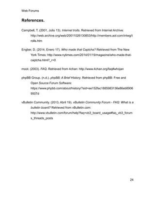 Web Forums
24
References.
Campbell, T. (2001, Julio 13). Internet trolls. Retrieved from Internet Archive:
http://web.archive.org/web/20011026130853/http://members.aol.com/intwg/t
rolls.htm
Engber, D. (2014, Enero 17). Who made that Captcha? Retrieved from The New
York Times: http://www.nytimes.com/2014/01/19/magazine/who-made-that-
captcha.html?_r=0
moot. (2003). FAQ. Retrieved from 4chan: http://www.4chan.org/faq#whojan
phpBB Group. (n.d.). phpBB: A Brief History. Retrieved from phpBB: Free and
Open Source Forum Software:
https://www.phpbb.com/about/history/?sid=ee152fac1885983136e86eb8906
9507d
vBulletin Community. (2013, Abril 19). vBulletin Community Forum - FAQ: What is a
bulletin board? Retrieved from vBulletin.com:
http://www.vbulletin.com/forum/help?faq=vb3_board_usage#faq_vb3_forum
s_threads_posts
 