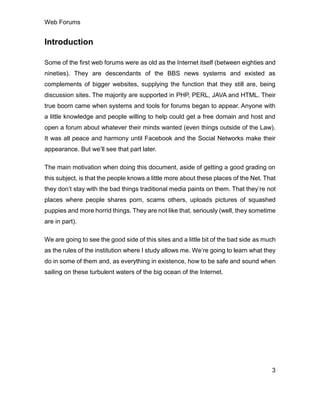 Web Forums
3
Introduction
Some of the first web forums were as old as the Internet itself (between eighties and
nineties). They are descendants of the BBS news systems and existed as
complements of bigger websites, supplying the function that they still are, being
discussion sites. The majority are supported in PHP, PERL, JAVA and HTML. Their
true boom came when systems and tools for forums began to appear. Anyone with
a little knowledge and people willing to help could get a free domain and host and
open a forum about whatever their minds wanted (even things outside of the Law).
It was all peace and harmony until Facebook and the Social Networks make their
appearance. But we’ll see that part later.
The main motivation when doing this document, aside of getting a good grading on
this subject, is that the people knows a little more about these places of the Net. That
they don’t stay with the bad things traditional media paints on them. That they’re not
places where people shares porn, scams others, uploads pictures of squashed
puppies and more horrid things. They are not like that, seriously (well, they sometime
are in part).
We are going to see the good side of this sites and a little bit of the bad side as much
as the rules of the institution where I study allows me. We’re going to learn what they
do in some of them and, as everything in existence, how to be safe and sound when
sailing on these turbulent waters of the big ocean of the Internet.
 