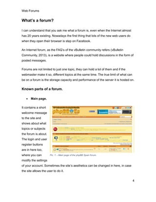 Web Forums
4
What’s a forum?
I can understand that you ask me what a forum is, even when the Internet almost
has 20 years existing. Nowadays the first thing that lots of the new web users do
when they open their browser is step on Facebook.
An Internet forum, as the FAQ’s of the vBulletin community refers (vBulletin
Community, 2013), is a website where people could hold discussions in the form of
posted messages.
Forums are not limited to just one topic, they can hold a lot of them and if the
webmaster make it so, different topics at the same time. The true limit of what can
be on a forum is the storage capacity and performance of the server it is hosted on.
Known parts of a forum.
 Main page.
It contains a short
welcome message
to the site and
shows about what
topics or subjects
the forum is about.
The login and user
register buttons
are in here too,
where you can
modify the settings
of your account. Sometimes the site’s aesthetics can be changed in here, in case
the site allows the user to do it.
Pic. 1. - Main page of the phpBB Spain forum.
 