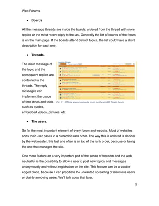 Web Forums
5
 Boards
All the message threads are inside the boards; ordered from the thread with more
replies or the most recent reply to the last. Generally the list of boards of the forum
is on the main page. If the boards attend distinct topics, the list could have a short
description for each one.
 Threads.
The main message of
the topic and the
consequent replies are
contained in the
threads. The reply
messages can
implement the usage
of font styles and tools
such as quotes,
embedded videos, pictures, etc.
 The users.
So far the most important element of every forum and website. Most of websites
sorts their user bases in a hierarchic rank order. The way this is ordered is decider
by the webmaster; this last one often is on top of the rank order, because or being
the one that manages the site.
One more feature an a very important port of the sense of freedom and the web
neutrality, is the possibility to allow a user to post new topics and messages
anonymously and without registration on the site. This feature can be a double-
edged blade, because it can propitiate the unwanted spreading of malicious users
or plainly annoying users. We’ll talk about that later.
Pic. 2. - Official announcements posts on the phpBB Spain forum.
 