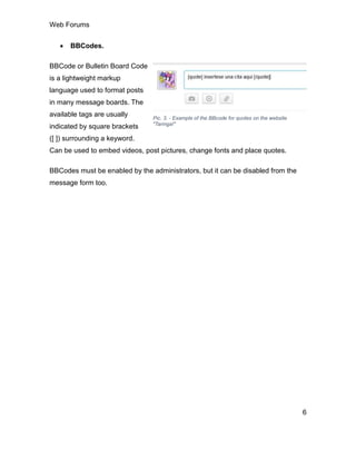 Web Forums
6
 BBCodes.
BBCode or Bulletin Board Code
is a lightweight markup
language used to format posts
in many message boards. The
available tags are usually
indicated by square brackets
([ ]) surrounding a keyword.
Can be used to embed videos, post pictures, change fonts and place quotes.
BBCodes must be enabled by the administrators, but it can be disabled from the
message form too.
Pic. 3. - Example of the BBcode for quotes on the website
"Taringa!"
 