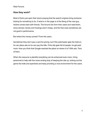 Web Forums
7
How they work?
Most of them just open their doors praying that the search engines bring someone
looking for something to do. If what is in the page is of the liking of the new guy,
he/she comes back with friends. The forums live from their users and need them,
since domain names and hostings aren’t cheap, and the free ones sometimes are
not good in performance.
But where the money comes? From the users.
Sometimes they don’t pay a cent for joining, but if the webmaster gets the hold on,
he can place ads so he can pay the bills. If the site gets full of people, he get paid
more. How you think that Google reached the place on where it is? With ads. Tons
of them.
When the resource is plentiful everything can be enhanced even more, hiring
personnel to help with the never-ending duty of keeping the site up, kicking out the
game the trolls and spambots and keep providing a nice environment for the users.
 