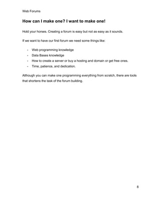 Web Forums
8
How can I make one? I want to make one!
Hold your horses. Creating a forum is easy but not as easy as it sounds.
If we want to have our first forum we need some things like:
- Web programming knowledge
- Data Bases knowledge
- How to create a server or buy a hosting and domain or get free ones.
- Time, patience, and dedication.
Although you can make one programming everything from scratch, there are tools
that shortens the task of the forum building.
 