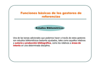 Funciones básicas de los gestores de
referencias
Una de las tareas adicionales que podemos hacer a través de estos gestores
son estudios bibliométricos bastante ajustados, tales como aquellos relativos
a autoría y producción bibliográfica, como los relativos a áreas de
interés en una determinada disciplina.
Estudios Bibliométricos
 
