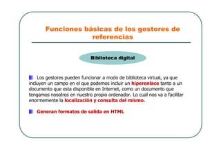 Funciones básicas de los gestores de
referencias
Los gestores pueden funcionar a modo de biblioteca virtual, ya que
incluyen un campo en el que podemos incluir un hiperenlace tanto a un
documento que esta disponible en Internet, como un documento que
tengamos nosotros en nuestro propio ordenador. Lo cual nos va a facilitar
enormemente la localización y consulta del mismo.
Generan formatos de salida en HTML
Biblioteca digital
 
