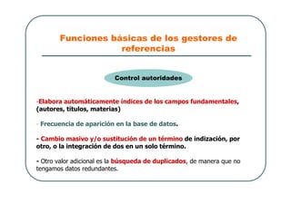 Funciones básicas de los gestores de
referencias
-Elabora automáticamente índices de los campos fundamentales,
(autores, títulos, materias)
- Frecuencia de aparición en la base de datos.
- Cambio masivo y/o sustitución de un término de indización, por
otro, o la integración de dos en un solo término.
- Otro valor adicional es la búsqueda de duplicados, de manera que no
tengamos datos redundantes.
Control autoridades
 
