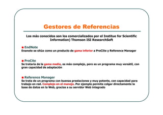 Gestores de Referencias
Los más conocidos son los comercializados por el Institue for Scientific
Information) Thomson ISI ResearchSoft
EndNote
Enanote se sitúa como un producto de gama inferior a ProCIte y Reference Manager
ProCite
Se trataría de la gama media, es más complejo, pero es un programa muy versátil, con
gran capacidad de adaptación
Reference Manager
Se trata de un programa con buenas prestaciones y muy potente, con capacidad para
trabajo en red. Complejo en el manejo. Por ejemplo permite colgar directamente la
base de datos en la Web, gracias a su servidor Web integrado
 