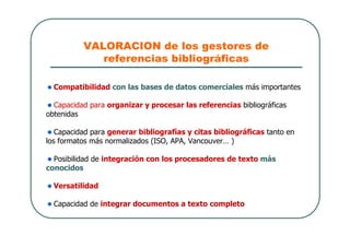 VALORACION de los gestores de
referencias bibliográficas
Compatibilidad con las bases de datos comerciales más importantes
Capacidad para organizar y procesar las referencias bibliográficas
obtenidas
Capacidad para generar bibliografías y citas bibliográficas tanto en
los formatos más normalizados (ISO, APA, Vancouver… )
Posibilidad de integración con los procesadores de texto más
conocidos
Versatilidad
Capacidad de integrar documentos a texto completo
 