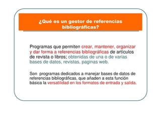 ¿Qué es un gestor de referencias
bibliográficas?
Programas que permiten crear, mantener, organizar
y dar forma a referencias bibliográficas de artículos
de revista o libros; obtenidas de una o de varias
bases de datos, revistas, paginas web.
Son programas dedicados a manejar bases de datos de
referencias bibliográficas, que añaden a esta función
básica la versatilidad en los formatos de entrada y salida.
 