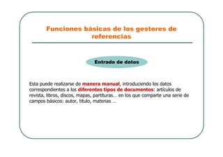 Funciones básicas de los gestores de
referencias
Esta puede realizarse de manera manual, introduciendo los datos
correspondientes a los diferentes tipos de documentos: artículos de
revista, libros, discos, mapas, partituras… en los que comparte una serie de
campos básicos: autor, titulo, materias …
Entrada de datos
 
