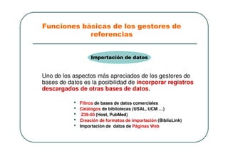Uno de los aspectos más apreciados de los gestores de
bases de datos es la posibilidad de incorporar registros
descargados de otras bases de datos.
• Filtros de bases de datos comerciales
• Catálogos de bibliotecas (USAL, UCM …)
• Z39-50 (Host, PubMed)
• Creación de formatos de importación (BiblioLink)
• Importación de datos de Páginas Web
Importación de datos
Funciones básicas de los gestores de
referencias
 