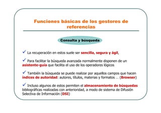 Funciones básicas de los gestores de
referencias
 La recuperación en estos suele ser sencilla, segura y ágil,
 Para facilitar la búsqueda avanzada normalmente disponen de un
asistente-guía que facilita el uso de los operadores lógicos
 También la búsqueda se puede realizar por aquellos campos que hacen
índices de autoridad: autores, títulos, materias y formatos … (Browser)
 Incluso algunos de estos permiten el almacenamiento de búsquedas
bibliográficas realizadas con anterioridad, a modo de sistema de Difusión
Selectiva de Información (DSI)
Consulta y búsqueda
 
