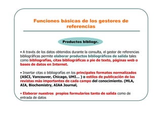 Funciones básicas de los gestores de
referencias
• A través de los datos obtenidos durante la consulta, el gestor de referencias
bibliográficas permite elaborar productos bibliográficos de salida tales
como bibliografías, citas bibliográficas a pie de texto, páginas web o
bases de datos en Internet.
• Insertar citas o bibliografías en los principales formatos normalizados
(ASCI, Vancouver, Chicago, UMI… ) o estilos de publicación de las
revistas más importantes de cada campo del conocimiento. (MLA,
AIA, Biochemistry, AIAA Journal,
• Elaborar nuestros propios formularios tanto de salida como de
entrada de datos
Productos bibliogr.
 