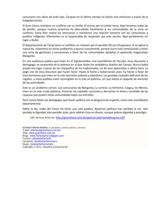 comunario con obras de todo tipo. Caraparí en el último tiempo ha hecho más esfuerzos a través de la
Subgobernación.
El Gran Chaco mantiene un conflicto con su similar O’connor por el cantón Ivoca. Aquí tenemos todas las
de perder, porque nuestra provincia ha descuidado totalmente a las comunidades de la zona en
conflicto. Entre Ríos realiza las atenciones y mantienen una relación estrecha con los comunarios y
pueblos indígenas. Villamontes es el responsable de responder por este asunto. Aquí perderemos sin
lugar a dudas.
El Departamento de Tarija tiene un conflicto sin resolver por el paralelo 29 con Chuquisaca. Si se aplica la
nueva ley, estaremos en serios problemas y apuros nuevamente, porque Sucre está comenzando a hacer
una serie de gestiones y concesiones a favor de las comunidades aledañas al apetecido megacampo
Margarita.
En una audiencia publica que hubo en el Zapaterambia, una asambleísta de Yacuiba, muy elocuente y
demagogo, se sorprendía de la pobreza en al que vivían los verdaderos dueños del Campo. Nunca había
pisado ese lugar a pesar de ser chaqueños de los tradicionales, no de esos aparecidos a última hora. Le
pegó uno de esos discursos que hacen llorar. Hasta la fecha a Gobernación poco ha hecho a favor de
esos hermanos que viven en la más lacerante pobreza y abandono. Las grandes ciudades disfrutan de las
regalías, y estos pueblos viven sumergidos en la más vil pobreza, sin que exista un poquito de atención
de las autoridades.
Este es un problema común. Los comunarios de Margarita, La central, La Vertiente, Caigua, los Monos,
viven en la más cruda pobreza, mientras las capitales succiones y derrochan el dinero resultado de las
riquezas que poseen estas comunidades bajos sus entrañas.
Pero nunca faltan los demagogos que hacen política con la desgracia de la gente, como este asambleísta
departamental.
Sobre la ley, nadie del Chaco ha dicho una sola palabra. Nuestros políticos han perdido la voz. Han
perdido la dignidad. Han perdido todo, pero saldrán ricos en dinero, aunque pobres dignidad y prestigio.
       URL de este Artículo: http://granchaco.com.bo/opinion.php?variableopina=107


ESTEBAN FARFÁN ROMERO, es periodista, analista político y docente.
E-Mail: efarfan@granchaco.com.bo
Web: www.granchaco.com.bo
Blogs. www.farfanopina.blogspot.com
Twitter: @EstebanFarfanR
Facebook: estebanfarfanromero
Skype: estebanfarfanromero
Copyright © 2012, Visualiza Comunicación
 