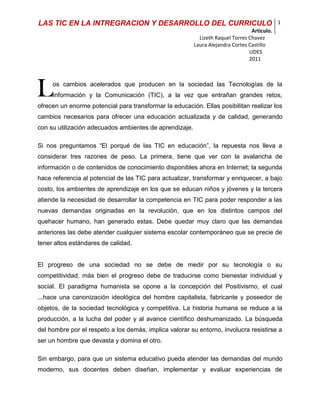 L<br />os cambios acelerados que producen en la sociedad las Tecnologías de la Información y la Comunicación (TIC), a la vez que entrañan grandes retos, ofrecen un enorme potencial para transformar la educación. Ellas posibilitan realizar los cambios necesarios para ofrecer una educación actualizada y de calidad, generando con su utilización adecuados ambientes de aprendizaje.<br />Si nos preguntamos “El porqué de las TIC en educación”, la repuesta nos lleva a considerar tres razones de peso. La primera, tiene que ver con la avalancha de información o de contenidos de conocimiento disponibles ahora en Internet; la segunda hace referencia al potencial de las TIC para actualizar, transformar y enriquecer, a bajo costo, los ambientes de aprendizaje en los que se educan niños y jóvenes y la tercera atiende la necesidad de desarrollar la competencia en TIC para poder responder a las nuevas demandas originadas en la revolución, que en los distintos campos del quehacer humano, han generado estas. Debe quedar muy claro que las demandas anteriores las debe atender cualquier sistema escolar contemporáneo que se precie de tener altos estándares de calidad. <br />El progreso de una sociedad no se debe de medir por su tecnología o su competitividad, más bien el progreso debe de traducirse como bienestar individual y social. El paradigma humanista se opone a la concepción del Positivismo, el cual ...hace una canonización ideológica del hombre capitalista, fabricante y poseedor de objetos, de la sociedad tecnológica y competitiva. La historia humana se reduce a la producción, a la lucha del poder y al avance científico deshumanizado. La búsqueda del hombre por el respeto a los demás, implica valorar su entorno, involucra resistirse a ser un hombre que devasta y domina el otro.<br />Sin embargo, para que un sistema educativo pueda atender las demandas del mundo moderno, sus docentes deben diseñan, implementar y evaluar experiencias de aprendizaje enriquecidas con TIC; La integración de las TIC al currículo escolar es fundamental y  cualquier Institución Educativa que quiera lograr transformaciones significativas en la enseñanza de las TIC y en la integración de estas en sus procesos educativos debe implementarlas.<br />La idea que prevalece es que las destrezas informáticas acompañen  al estudiante en la construcción de aprendizajes, de allí que se piense en integrar las Tics al currículo. Allí en donde se hayan contenidas las finalidades del aprendizaje para cada área del conocimiento, articulado a las actividades y métodos para lograrlos y es en está última área en la que entra a tener un rol el computador como un método al servicio de los fines del aprendizaje. <br />Zambrano, afirma que la Integración Curricular de las TIC “… es el proceso de hacerlas enteramente parte del currículo, como parte de un todo, permeándolas con los principios educativos y la didáctica que conforman el engranaje del aprender. Ello fundamentalmente implica un uso armónico y funcional para un propósito del aprender específico en un dominio o una disciplina  curricular.” (Zambrano, 2004 , 2).<br />En este sentido las TIC se utilizarán para fines curriculares, para apoyar una disciplina o un contenido curricular. Son herramientas para estimular el desarrollo de aprendizajes de alto orden. <br /> Antes de conectar los cables y poner a funcionar los procesadores, una institución que quiere abordar la integración de TIC debe lograr un consenso con su comunidad educativa respecto a la manera cómo se entenderá dicha integración. <br />Es deseable que la comunidad involucrada valore las posibilidades didácticas de las Tics en el proceso educativo en el marco de los objetivos de la Institución.<br />Los docentes deben asumir un cambio de rol del profesor y del alumno con el uso de TIC, de convertirse en mediador entre el diseño de los aprendizajes y la conducción del estudiante hacia los medios para revisar y procesar el conocimiento a través de las TIC.<br />Deberá discutirse un enfoque respecto de las Tics si el currículo orienta el uso de las TIC o viceversa. Un acuerdo que implica dirigir los proyectos desde una concepción centrada en las TIC (tengo tecnología pero no sé que enseñar con ella) a una concepción centrada en el aprender con instrumentos tecnológicos.<br /> La educación no puede quedarse al margen de los nuevos cambios sociales y tecnológicos debe incorporar  las nuevas tecnologías con el fin de  favorecer los aprendizajes y el conocimiento de manera que se puede garantizar el desarrollo de las competencias sociales y conceptuales de los estudiantes, por ello  en el presente artículo se reconoce lo que representa el humanismo, la comunicación y la tecnología educativa; además de la alianza que se debe de dar entre éstas para asegurar una sociedad que resalte la importancia del ser humano y el respeto a los demás y a su contexto; factores imprescindibles dentro del marco de una convivencia digna que respete al otro y que haga prevalecer la dignidad humana por encima del capitalismo y el avasallante  progreso de la tecnología en la actualidad.<br />El humanismo es el respeto a las diferencias personales y al entorno. Su preocupación reside en rescatar valores de respeto, solidaridad, libertad, responsabilidad y tolerancia, en una sociedad llena de tecnología y competencia, que poco a poco nos aleja de ellos. Es por ello que como docente y psicóloga puedo observar como se hace imperante este abordaje en la comunidad educativa, tomar la tecnología como excusa pedagógica que forme y construya mejores seres humanos, mejores sociedades. <br />Así pues, frente al discurso tecnológico moderno aislante de sujetos, es justo originar un discurso pedagógico que avive la importancia de la sociedad civil, o si se quiere del humanismo cívico, la escuela debe alertar sobre los excesos y defectos del uso exagerado de los medios tecnológicos sin control y de este modo proveer las herramientas pedagógicas con las que los niños y niñas van a asumir este mundo tan globalizante y homogenizante, de forma tal que aporten a su mejoramiento y restablecimiento a través del uso inteligente de la tecnología que apoyada en un usanza razonable y llevada de la mano de los principios humanizantes que deben gobernar cualquier comunidad civilizada, aporta considerablemente a la solución de numerosos problemas en la sociedad. Queda claro, entonces, que el humanismo es la alternativa necesaria para contrarrestar la deshumanización y la desnaturalización que engendra la globalización y el capitalismo.<br />El humanismo debe de influir en el sector educativo para promover el desarrollo de las ciencias, el arte y la tecnología con un uso inteligente, moderado y respetuoso (enfocadas como factores de transformación social), exorcizando en éstas la idea de una sociedad integrada por fabricantes, vendedores y consumidores. Así mismo, este movimiento, exige un replanteamiento de las decisiones del Estado, el cual deberá de promover e implantar reformas educativas que responda a las exigencias y retos de un Mundo globalizado.<br />En la era de la información los medios de comunicación juegan un papel determinante, impactan de forma profunda a la sociedad actual y proponen nuevos procesos de interacción informativa para conocer los sucesos del Mundo que nos rodea. Sin embargo, es importante señalar que dicha interacción debe de ser crítica para lograr así una mejor asimilación del contenido o contenidos de dicha información.<br />Entonces, el humanismo podrá aprovechar el impacto de los medios de comunicación y las nuevas tecnologías para la conformación de los valores y actitudes de nuestros niños, niñas y jóvenes a través de procesos que incluyan  contextos,  participantes y  retroalimentación  ...Kathy Kellermann expone que toda comunicación tiene una finalidad ya sea consciente o no. (Verderber, 1999, p.13). Mientras que...Shirley Biagi dice que la comunicación es el acto de enviar ideas y actitudes de una persona hacia otra. (Biagi, 1999, p. 2). <br />En este orden de ideas, los medios de comunicación tiene un gran impacto en la sociedad, los medios masivos tradicionales están representados por periódicos, revistas, radio, televisión, películas, grabaciones, libros y el internet. Son responsables de trasmitir valores, cultura, entretenimiento, sexo, intereses, etc. Juegan un papel determinante en la configuración de la sociedad actual, proponen inéditos procesos de interacción informativa para conocer los sucesos del mundo, de allí la importancia de explotarlos en términos pedagógicos para que se conviertan,  y su misión de difundir información no se limite al transmisionismo sin sentido de  vida y sociedad.<br />Vivimos en un mundo que cambia constantemente  a pasos  agigantados, trayendo consigo  transformaciones tecnológicas y  en consecuencia sociales lo que genera una nueva relación del hombre con el conocimiento que no podemos ignorar en nuestro ámbito educativo. <br />La tecnología educativa propone nuevos campos de reflexión pedagógica. El aprendizaje en la escuela en nuestros días debe tener un cambio notable, en la medida que se  incorporen a los recintos educativos las nuevas tecnologías de información y comunicación; esta situación conlleva a estudiantes y docentes a prepararse con mayor conciencia y eficacia. Además de que obliga al educador a ser consciente de que su papel trasciende las aulas y se inscribe en la realidad de vida de cada niño al que educa, interviniendo positiva o negativamente en sus procesos internos de creación de personalidad y rol social.<br />La  deshumanización que puede provocar la incorporación inadecuada de la tecnología al campo educativo, nos lleva a lamentar que las nuevas generaciones (jóvenes que esperan incrustarse al mercado laboral) tengan que adaptarse a los cambios vertiginosos que producen las nuevas tecnologías de la información y comunicación, los jóvenes deben de tener la capacidad de realizar varias cosas a la vez, de cambiar de profesión, de renovar y actualizar constantemente sus conocimientos, para ser rentables para las empresas y precisamente como no quiero como docente este futuro para mis estudiantes es que postulo la importancia de trabajar hacia el interior de ellos como seres humanos, que con grandes capacidades, serán capaces de formar un mundo mejor, con mas oportunidades  y por sobre todo…una sociedad respetuosa de su condición humana.<br />Desde el  quehacer pedagógico  no se puede dejar de lado los nuevos cambios, por el contrario se debe recurrir a ellos como una herramienta pedagógica  que debe favorecer los aprendizajes. Atendiendo las necesidades de los estudiantes.<br />La implementación de las TICS en el currículo puede cumplir con varias funciones:<br />Motivar a los niños y niñas mediante el uso del computador en un trabajo más visual e interactivo gracias al uso de las páginas educativas, presentaciones  multimedia  y otros recursos.<br />Tener acceso a  información de manera instantánea y construir conocimiento a partir de esta.<br />Facilitar la comunicación de una manera más frecuente y eficaz.<br />Realizar intercambio y corrección de lo realizado a través del correo electrónico.<br />Abrir espacios para que los estudiantes tengan la oportunidad de utilizar sus capacidades en la elaboración de textos novedosos, es decir que puedan recurrir a imágenes, sonido, videos, entre otros para presentar sus trabajos de forma multimedial.<br />