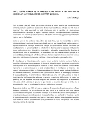 UPALA, CANTÓN DEFENSOR DE LOS DERECHOS DE LAS MUJERES A UNA VIDA LIBRE DE
VIOLENCIA. UN CANTÓN QUE APRENDE, UN CANTÓN QUE ENSEÑA
Adilia Solís Reyes
Qué acciones y hechos tienen que ocurrir para que se pueda afirmar que un determinado
territorio promueve y defiende los derechos de las mujeres (adultas y niñas) a una vida libre de
violencia? Con toda seguridad no está relacionado con la cantidad de declaraciones,
pronunciamientos o acuerdos de apoyo y respaldo, si no está articulado de manera coherente y
consecuente con acciones que transformen la vida de las comunidades y por consiguiente de las
mujeres que en ella habitan.
Upala es uno de los cantones más pobres de Costa Rica, que ha emprendido un camino
comprometido de transformación de esa realidad, proceso que ha significado realizar rupturas y
replanteamientos de las viejas maneras de trabajar que producen los mismos resultados que
paradójicamente se quieren cambiar. En este territorio distintos actores sociales e institucionales
vienen realizando acciones sistemáticas, organizadas y articuladas para restituir los derechos de
sus pobladores. Uno de esos derechos, es el derecho a una vida libre de violencia, porque se ha
comprendido que no se puede salir de la pobreza y alcanzar mejores índices de desarrollo humano
si persisten prácticas discriminatorias, machistas y violentas hacia las mujeres y las niñas.
El abordaje de la violencia contra las mujeres en un territorio fronterizo como es Upala, ha
requerido replantearse las estrategias y la forma de aplicación de los protocolos institucionales
para responder a los distintos tipos de violencia. Se hace importante visibilizar cómo el factor
migratorio es un elemento que no se está considerando en el abordaje de la violencia. Las
mujeres migrantes que residen en Costa se ven expuestas al acoso sexual, explotación laboral y
alto índice de violaciones y abuso sexual. Las condiciones de pobreza, el desarraigo y aislamiento
de estas poblaciones, el sentimiento de indefensión que priva entre ellas, detona el ciclo de
violencia entre los hogares nicaragüenses. Lo anterior re-victimiza doblemente a la mujer: por
género y por ser migrante. La mujer migrante en condición de irregularidad es triplemente
vulnerable ante la violencia de género, ya que no solo su condición de mujer la limita, sino el
abuso de poder a que es sometida y el irrespeto a sus derechos humanos.
Es así como desde el año 2007 se inicia un programa de prevención de violencia con un enfoque
ecológico, rompiendo con el paradigma que para tratar a la violencia había que trabajar
únicamente con las mujeres. Se comienza a trabajar en el Distrito de Delicias con mujeres para su
empoderamiento, pero también con todo el núcleo familiar, con los hombres vinculado a la vida
de esas mujeres, con la comunidad y sus líderes y lideresas, y también haciendo incidencia política
para modificar normas, procedimientos que garantizaran el acceso a la justicia a las mujeres
migrantes víctimas de violencia.
 