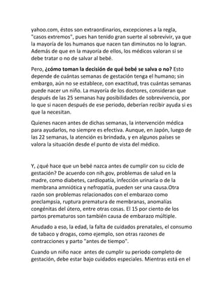yahoo.com, éstos son extraordinarios, excepciones a la regla,
"casos extremos", pues han tenido gran suerte al sobrevivir, ya que
la mayoría de los humanos que nacen tan diminutos no lo logran.
Además de que en la mayoría de ellos, los médicos valoran si se
debe tratar o no de salvar al bebé.
Pero, ¿cómo toman la decisión de qué bebé se salva o no? Esto
depende de cuántas semanas de gestación tenga el humano; sin
embargo, aún no se establece, con exactitud, tras cuántas semanas
puede nacer un niño. La mayoría de los doctores, consideran que
después de las 25 semanas hay posibilidades de sobrevivencia, por
lo que si nacen después de ese periodo, deberían recibir ayuda si es
que la necesitan.
Quienes nacen antes de dichas semanas, la intervención médica
para ayudarlos, no siempre es efectiva. Aunque, en Japón, luego de
las 22 semanas, la atención es brindada, y en algunos países se
valora la situación desde el punto de vista del médico.


Y, ¿qué hace que un bebé nazca antes de cumplir con su ciclo de
gestación? De acuerdo con nih.gov, problemas de salud en la
madre, como diabetes, cardiopatía, infección urinaria o de la
membrana amniótica y nefropatía, pueden ser una causa.Otra
razón son problemas relacionados con el embarazo como
preclampsia, ruptura prematura de membranas, anomalías
congénitas del útero, entre otras cosas. El 15 por ciento de los
partos prematuros son también causa de embarazo múltiple.
Anudado a eso, la edad, la falta de cuidados prenatales, el consumo
de tabaco y drogas, como ejemplo, son otras razones de
contracciones y parto "antes de tiempo".
Cuando un niño nace antes de cumplir su periodo completo de
gestación, debe estar bajo cuidados especiales. Mientras está en el
 