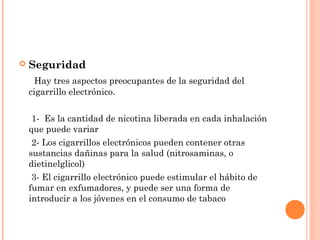  Seguridad
Hay tres aspectos preocupantes de la seguridad del
cigarrillo electrónico.
1- Es la cantidad de nicotina liberada en cada inhalación
que puede variar
2- Los cigarrillos electrónicos pueden contener otras
sustancias dañinas para la salud (nitrosaminas, o
dietinelglicol)
3- El cigarrillo electrónico puede estimular el hábito de
fumar en exfumadores, y puede ser una forma de
introducir a los jóvenes en el consumo de tabaco
 