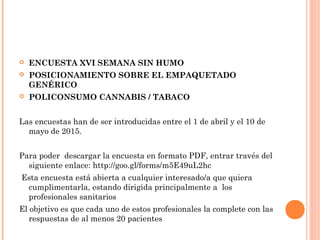  ENCUESTA XVI SEMANA SIN HUMO
 POSICIONAMIENTO SOBRE EL EMPAQUETADO
GENÉRICO
 POLICONSUMO CANNABIS / TABACO
Las encuestas han de ser introducidas entre el 1 de abril y el 10 de
mayo de 2015.
Para poder  descargar la encuesta en formato PDF, entrar través del
siguiente enlace: http://goo.gl/forms/m5E49uL2hc
Esta encuesta está abierta a cualquier interesado/a que quiera
cumplimentarla, estando dirigida principalmente a  los
profesionales sanitarios
El objetivo es que cada uno de estos profesionales la complete con las
respuestas de al menos 20 pacientes
 