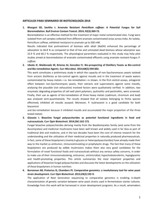 1
ARTICULOS PARA SEMINARIO DE BIOTECNOLOGÍA 2014
1. Bhargavi SD, Savitha J. Arsenate Resistant Penicillium coffeae: A Potential Fungus for Soil
Bioremediation. Bull Environ Contam Toxicol. 2014; 92(3):369-73.
Bioremediation is an effective method for the treatment of major metal contaminated sites. Fungi were
isolated from soil samples collected from different arsenate contaminated areas across India. An isolate,
Penicillium coffeae, exhibited resistance to arsenate up to 500 mM.
Results indicated that pretreatment of biomass with alkali (NaOH) enhanced the percentage of
adsorption to 66.8 % as compared to that of live and untreated dead biomass whose adsorption was
22.9 % and 60.2 % respectively. The physiological parameters evaluated in this study may help pilot
studies aimed at bioremediation of arsenate contaminated effluents using arsenate resistant fungus P.
coffeae.
2. Ubeda JF, Maldonado M, Briones AI, González FJ. Bio-prospecting of Distillery Yeasts as Bio-control
and Bio-remediation Agents. Curr Microbiol. 2014;68(5):594-602.
This work constitutes a preliminary study in which the capacity of non-Saccharomyces yeasts isolated
from ancient distilleries as bio-control agents against moulds and in the treatment of waste waters
contaminated by heavy metals—i.e. bio-remediation—is shown. In the first control assays, antagonist
effect between non-Saccharomyces yeasts, their extracts and supernatants against some moulds,
analysing the plausible (not exhaustive) involved factors were qualitatively verified. In addition, two
enzymatic degrading properties of cell wall plant polymers, quitinolitic and pectinolitic, were screened.
Finally, their use as agents of bio-remediation of three heavy metals (cadmium, chromium and lead)
was analysed semi-quantitatively. The results showed that all isolates belonging to Pichia species
effectively inhibited all moulds assayed. Moreover, P. kudriavzevii is a good candidate for both
biocontrol
and bio-remediation because it inhibited moulds and accumulated the major proportion of the three
tested metals.
3. Giavasis I. Bioactive fungal polysaccharides as potential functional ingredients in food and
nutraceuticals. Curr Opin Biotechnol. 2014;26C:162-173.
Fungal bioactive polysaccharides deriving mainly from the Basidiomycetes family (and some from the
Ascomycetes) and medicinal mushrooms have been well known and widely used in far Asia as part of
traditional diet and medicine, and in the last decades have been the core of intense research for the
understanding and the utilization of their medicinal properties in naturally produced pharmaceuticals.
In fact, some of these biopolymers (mainly b-glucans or heteropolysaccharides) have already made their
way to the market as antitumor, immunostimulating or prophylactic drugs. The fact that many of these
biopolymers are produced by edible mushrooms makes them also very good candidates for the
formulation of novel functional foods and nutraceuticals without any serious safety concerns, in order
to make use of their immunomodulating, anticancer, antimicrobial, hypocholesterolemic, hypoglycemic
and health-promoting properties. This article summarizes the most important properties and
applications of bioactive fungal polysaccharides and discusses the latest developments on the utilization
of these biopolymers in human nutrition.
4. Borneman AR, Pretorius IS, Chambers PJ. Comparative genomics: a revolutionary tool for wine yeast
strain development. Curr Opin Biotechnol. 2013;24(2):192-9.
The application of Next Generation sequencing to comparative genomics is enabling in-depth
characterization of genetic variation between wine yeast strains used in fermentation starter cultures.
Knowledge from this work will be harnessed in strain development programs. As a result, winemakers
 