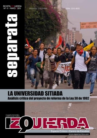 Revista iZquieRda
nº 11 · mayo / 2011   Bogotá, ColomBia         issn- 2215-8332




    LA UNIVERSIDAD SITIADA
    Análisis crítico del proyecto de reforma de la Ley 30 de 1992




                                                  www.espaciocritico.com
 