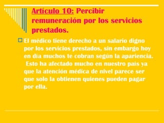Artículo 10:  Percibir remuneración por los servicios prestados. El médico tiene derecho a un salario digno por los servicios prestados, sin embargo hoy en día muchos te cobran según la apariencia.  Esto ha afectado mucho en nuestro país ya que la atención médica de nivel parece ser que solo la obtienen quienes pueden pagar por ella.  