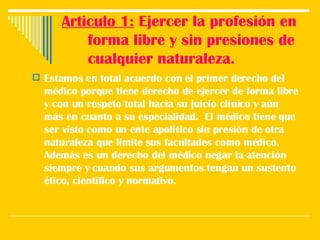 Articulo 1:  Ejercer la profesión en forma libre y sin presiones de cualquier naturaleza. Estamos en total acuerdo con el primer derecho del médico porque tiene derecho de ejercer de forma libre y con un respeto total hacia su juicio clínico y aún más en cuanto a su especialidad.  El médico tiene que ser visto como un ente apolítico sin presión de otra naturaleza que limite sus facultades como médico. Además es un derecho del médico negar la atención siempre y cuando sus argumentos tengan un sustento ético, científico y normativo.  