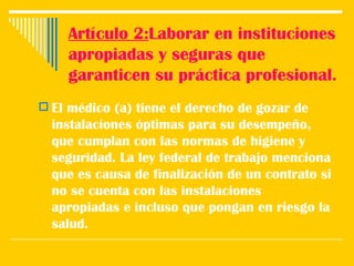 Artículo 2: Laborar en instituciones apropiadas y seguras que garanticen su práctica profesional. El médico (a) tiene el derecho de gozar de instalaciones óptimas para su desempeño, que cumplan con las normas de higiene y seguridad. La ley federal de trabajo menciona que es causa de finalización de un contrato si no se cuenta con las instalaciones apropiadas e incluso que pongan en riesgo la salud.  