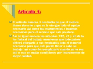 Artículo 3: El articulo numero 3 nos habla de que el medico tienen derecho a que se le otorgue todo el equipo necesario así como los instrumentos e insumos necesarios para el servicio que este prestara. Así de igual manera los artículos 132, 21 y 26 de la ley federal del trabajo mencionan que todo patrón deberá otorgarle a sus empleados todo el material necesario para que este puede llevar a cabo su trabajo, así como de reemplazarlo cuando ya no sea útil o este en malas condiciones por instrumentos de mejor calidad.  