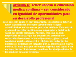 Artículo 6:  Tener acceso a educación médica continua y ser considerado en igualdad de oportunidades para su desarrollo profesional -Creo que este punto es muy importante. Los doctores deberían tener la posibilidad de seguir aprendiendo y seguir actualizándose en las nuevas prácticas médicas. Este artículo ayuda a desarrollar médicos más preparados y fortalece la salud del pueblo mexicano. Además, creo que es muy importante enfatizar que los doctores no deberían ser rechazados basándose en su origen étnico, género, edad, condición social, estado civil o religión. Sin embargo, los doctores si deberían ser juzgados por su eficiencia en el área médica. No nada más por ser doctor significa que vayas a ser un buen doctor. Si debemos considerar las desigualdades de los médicos en estos términos.  