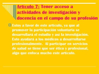 Artículo 7:  Tener acceso a actividades de investigación y docencia en el campo de su profesión Estoy a favor de este artículo, ya que al promover la participación voluntaria se desarrollará el estudio y así la investigación. Esto ayudará a los médicos a desarrollarse profesionalmente.  Al participar en servicios de salud se tiene que ser ético y profesional, algo que enfoca mucho este artículo.  