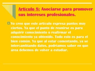 Artículo 8:  Asociarse para promover sus intereses profesionales. Yo creo que este artículo expresa puntos muy ciertos. Ya que el punto de reunirse es para adquirir conocimiento o reafirmar el conocimiento ya obtenido. Todo esto es para el bien común. Ya que al estar comentando, ya se intercambiando datos, podríamos saber en que área debemos de volver a estudiar.  