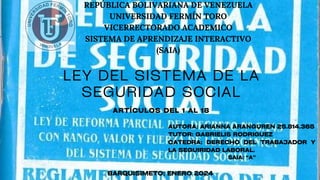 REPÚBLICA BOLIVARIANA DE VENEZUELA
UNIVERSIDAD FERMÍN TORO
VICERRECTORADO ACADEMICO
SISTEMA DE APRENDIZAJE INTERACTIVO
(SAIA)
LEY DEL SISTEMA DE LA
SEGURIDAD SOCIAL
ARTÍCULOS DEL 1 AL 18
AUTORA: ARIANNA ARANGUREN 25.814.365
TUTOR: GABRIELIS RODRIGUEZ
CATEDRA: DERECHO DEL TRABAJADOR Y
LA SEGUIRIDAD LABORAL.
SAIA: “A”
BARQUISIMETO; ENERO 2024
 