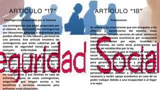ARTÍCULO “17” ARTÍCULO “18”
Contingencias Amparadas por el Sistema Prestaciones
Las contingencias que están amparadas por
el sistema. En conclusión, las contingencias
son situaciones adversas o imprevistas que
pueden afectar la vida laboral y personal de
una persona. Este artículo enumera las
contingencias que están cubiertas por el
sistema de seguridad social, las cuales
incluyen: enfermedad, maternidad,
accidentes laborales, enfermedades
profesionales, invalidez, vejez, muerte,
desempleo y cualquier otra contingencia
que pueda ser determinada por la ley. Es
decir, el sistema de seguridad social se
encarga de brindar protección y asistencia a
los trabajadores y sus familias en caso de
enfrentar alguna de estas contingencias,
asegurando que tengan acceso a los
beneficios y servicios necesarios para
enfrentar estas situaciones.
Se refiere a las prestaciones que son otorgadas a los
afiliados y beneficiarios del sistema. Estas
prestaciones incluyen servicios de salud, asistencia
médica, prestaciones económicas por incapacidad
laboral, pensiones por vejez, invalidez o
sobrevivientes, así como otras prestaciones que
puedan ser establecidas por la ley.
Este artículo establece que el sistema de seguridad
social en Venezuela proporciona una serie de
beneficios y servicios a sus afiliados y beneficiarios
para garantizar su bienestar y protección en
situaciones de enfermedad, invalidez, vejez o
muerte. Estas prestaciones buscan asegurar que las
personas puedan acceder a la atención médica
necesaria y recibir apoyo económico en caso de no
poder trabajar debido a una incapacidad o al llegar
a la vejez.
 