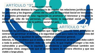 ARTÍCULO “3”
Relación Jurídica regulada
Este artículo destaca la importancia de regular las relaciones jurídicas entre
las personas y los órganos y entes del Sistema de Seguridad Social en Venezuela.
El propósito principal de esta regulación es promover el bienestar y mejorar la
calidad de vida de las personas, reconociendo la seguridad social como un
elemento fundamental de la política social del país.
ARTÍCULO “4”
Establece los principios fundamentales que rigen este sistema. Estos principios se
centran en garantizar el derecho a la seguridad social para todos los habitantes del
país, promover la igualdad de oportunidades y el bienestar general.
Además, la ley establece que el sistema debe ser universal, es decir, que debe cubrir
a toda la población. También debe ser solidario, lo que implica proteger a los más
vulnerables y promover la equidad. La eficiencia y sostenibilidad también son
principios clave, asegurando que el sistema opere de manera efectiva y que sea
viable a largo plazo.
Ámbito de Aplicación
 