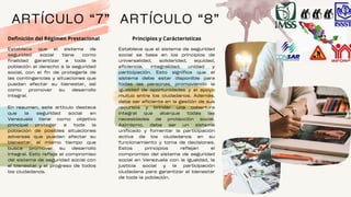 Establece que el sistema de seguridad
social se basa en los principios de
universalidad, solidaridad, equidad,
eficiencia, integralidad, unidad y
participación. Esto significa que el
sistema debe estar disponible para
todas las personas, promoviendo la
igualdad de oportunidades y el apoyo
mutuo entre los ciudadanos. Además,
debe ser eficiente en la gestión de sus
recursos y brindar una cobertura
integral que abarque todas las
necesidades de protección social.
Asimismo, debe ser un sistema
unificado y fomentar la participación
activa de los ciudadanos en su
funcionamiento y toma de decisiones.
Estos principios reflejan el
compromiso del sistema de seguridad
social en Venezuela con la igualdad, la
justicia social y la participación
ciudadana para garantizar el bienestar
de toda la población.
ARTÍCULO “7”
Establece que el sistema de
seguridad social tiene como
finalidad garantizar a toda la
población el derecho a la seguridad
social, con el fin de protegerla de
las contingencias y situaciones que
puedan afectar su bienestar, así
como promover su desarrollo
integral.
En resumen, este artículo destaca
que la seguridad social en
Venezuela tiene como objetivo
principal proteger a toda la
población de posibles situaciones
adversas que puedan afectar su
bienestar, al mismo tiempo que
busca promover su desarrollo
integral. Esto refleja el compromiso
del sistema de seguridad social con
el bienestar y el progreso de todos
los ciudadanos.
Definición del Régimen Prestacional
ARTÍCULO “8”
Principios y Carácteristicas
 