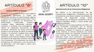 ARTÍCULO “9”
Establece que el sistema tiene como objetivo
fundamental garantizar a todos los
habitantes del país, sin discriminación alguna,
el derecho a la seguridad social. Esto implica
asegurar la protección en situaciones de
enfermedad, maternidad, accidentes,
invalidez, vejez, desempleo, pérdida de
sustento y cualquier otra contingencia que
afecte la capacidad económica de las
personas. Asimismo, se busca promover el
acceso a los servicios de salud, la asistencia
médica y la atención integral para lograr el
bienestar físico, mental y social de la
población. Este artículo refleja el compromiso
del sistema de seguridad social en Venezuela
con el bienestar y la protección de todos los
ciudadanos, sin distinción, y con el propósito
de garantizar una vida digna y plena para
toda la población.
Carácter Público de Sistema
ARTÍCULO “10”
Administración de las Cotizaciones Obligatorias
Se refiere a la administración de las
cotizaciones obligatorias. Establece que las
cotizaciones que deben realizar los afiliados al
sistema de seguridad social serán
recaudadas por el Instituto Venezolano de los
Seguros Sociales (IVSS) u otros entes que
designe el Estado.
Esto significa que es responsabilidad del IVSS o de
otras entidades autorizadas por el Estado
recolectar las cotizaciones obligatorias de los
trabajadores afiliados al sistema de seguridad
social. Además, el artículo establece que estas
cotizaciones deben ser utilizadas exclusivamente
para financiar los beneficios del sistema de
seguridad social, como pensiones, prestaciones
por enfermedad, maternidad, entre otros.
En conclusión garantiza que las cotizaciones
obligatorias de los trabajadores sean
administradas de manera adecuada y utilizadas
exclusivamente para el financiamiento de los
beneficios del sistema de seguridad social en
Venezuela.
 